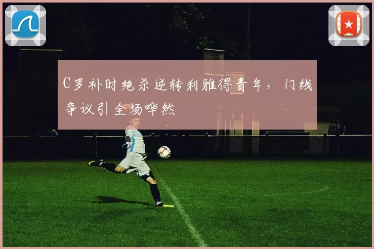 C罗补时绝杀逆转利雅得青年，门线争议引全场哗然