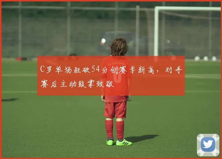 C罗单场狂砍54分创赛季新高,对手赛后主动鼓掌致敬