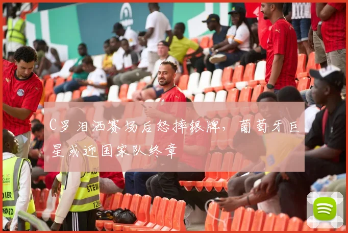 C罗泪洒赛场后怒摔银牌，葡萄牙巨星或迎国家队终章