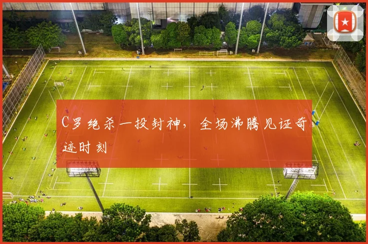 C罗绝杀一投封神,全场沸腾见证奇迹时刻