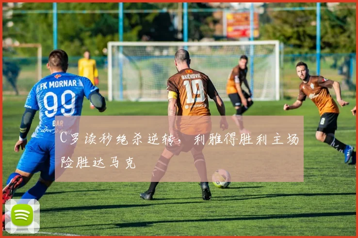 C罗读秒绝杀逆转，利雅得胜利主场险胜达马克